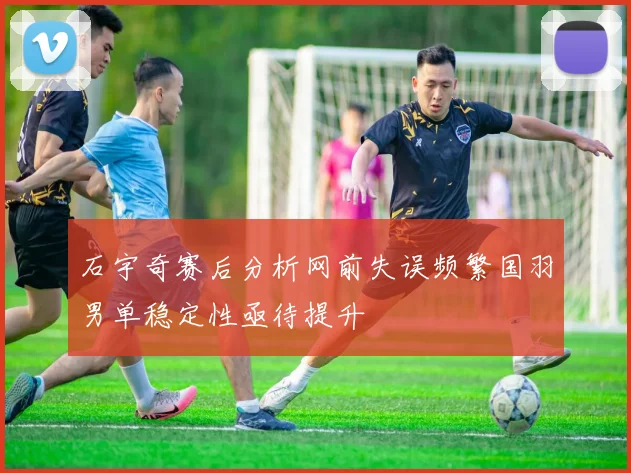 石宇奇赛后分析网前失误频繁国羽男单稳定性亟待提升