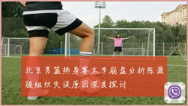 北京男篮热身赛末节崩盘分析陈盈骏组织失误原因深度探讨