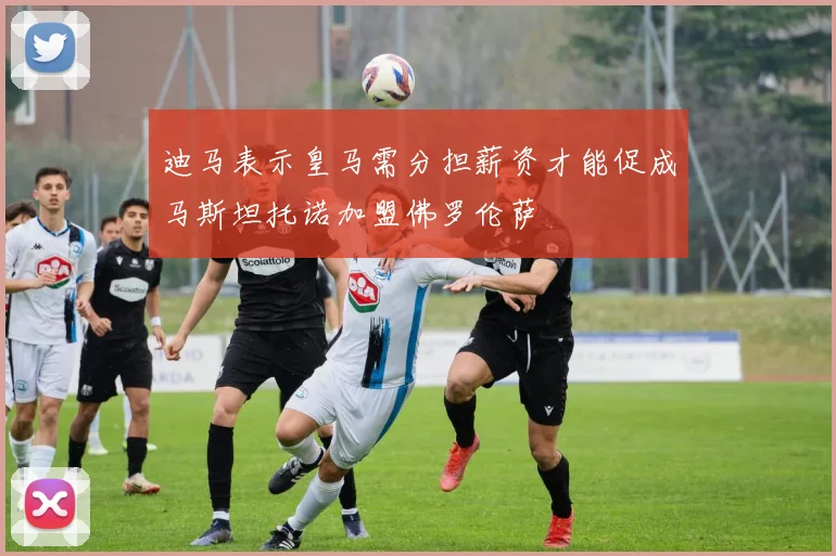 迪马表示皇马需分担薪资才能促成马斯坦托诺加盟佛罗伦萨