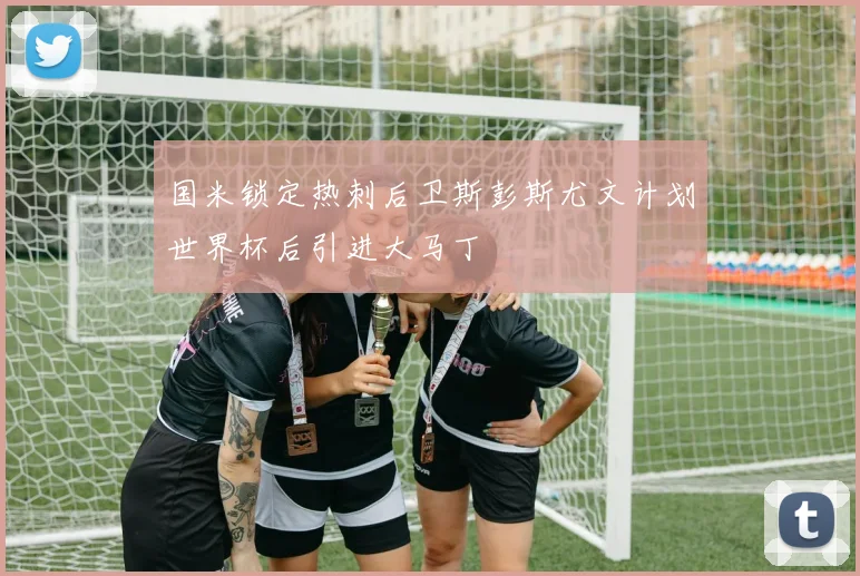 国米锁定热刺后卫斯彭斯尤文计划世界杯后引进大马丁