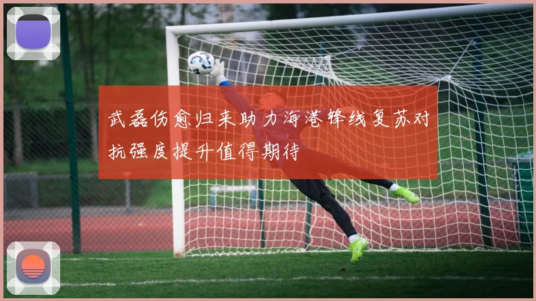 武磊伤愈归来助力海港锋线复苏对抗强度提升值得期待