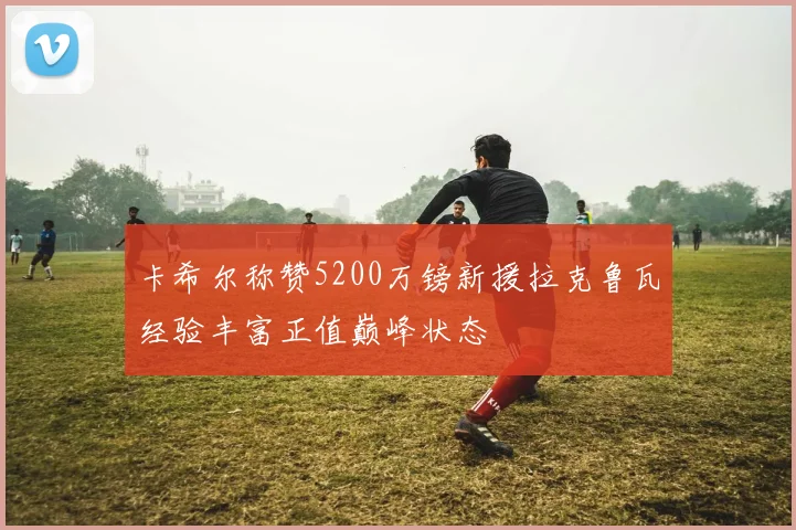 卡希尔称赞5200万镑新援拉克鲁瓦经验丰富正值巅峰状态