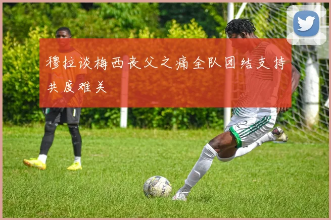 穆拉谈梅西丧父之痛全队团结支持共度难关